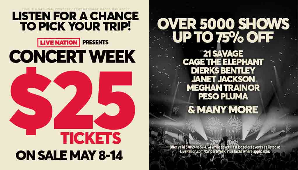 Listen for a chance to pick your trip for Live Nation's Concert Week! $25 tickets on sale, May 8-14! Over 5,000 shows up to 75% off! Offer valid 5/8/24 to 5/14/24 while tickets last for select events as listed at livenation.com/concertweek. Plus taxes where applicable.